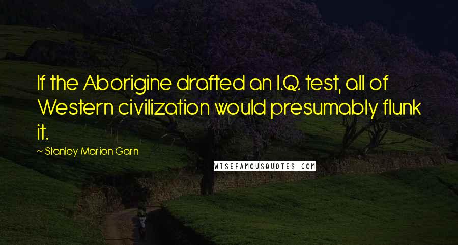 Stanley Marion Garn quotes: If the Aborigine drafted an I.Q. test, all of Western civilization would presumably flunk it.