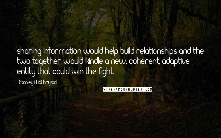 Stanley McChrystal quotes: sharing information would help build relationships and the two together would kindle a new, coherent, adaptive entity that could win the fight. Stanley McChrystal quotes: sharing information would help build relationships and the two together would kindle a new, coherent, adaptive entity that could win the fight.