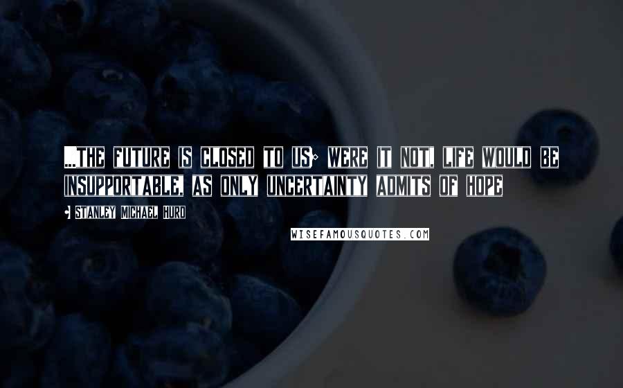 Stanley Michael Hurd quotes: ...the future is closed to us; were it not, life would be insupportable, as only uncertainty admits of hope