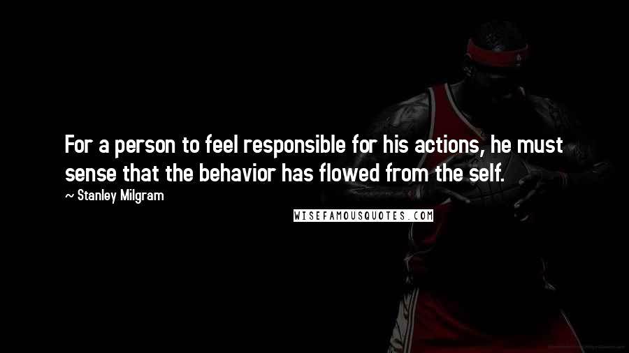 Stanley Milgram quotes: For a person to feel responsible for his actions, he must sense that the behavior has flowed from the self.