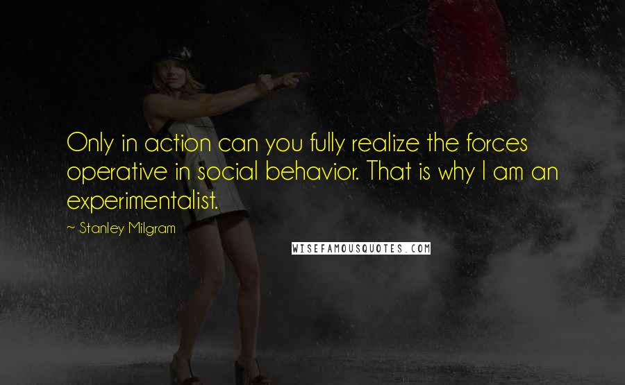 Stanley Milgram quotes: Only in action can you fully realize the forces operative in social behavior. That is why I am an experimentalist. Stanley Milgram quotes: Only in action can you fully realize the forces operative in social behavior. That is why I am an experimentalist.