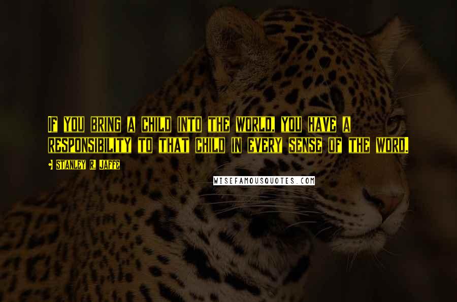 Stanley R. Jaffe quotes: If you bring a child into the world, you have a responsibility to that child in every sense of the word.