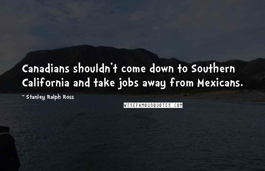 Stanley Ralph Ross quotes: Canadians shouldn't come down to Southern California and take jobs away from Mexicans.