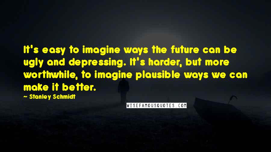 Stanley Schmidt quotes: It's easy to imagine ways the future can be ugly and depressing. It's harder, but more worthwhile, to imagine plausible ways we can make it better. Stanley Schmidt quotes: It's easy to imagine ways the future can be ugly and depressing. It's harder, but more worthwhile, to imagine plausible ways we can make it better.