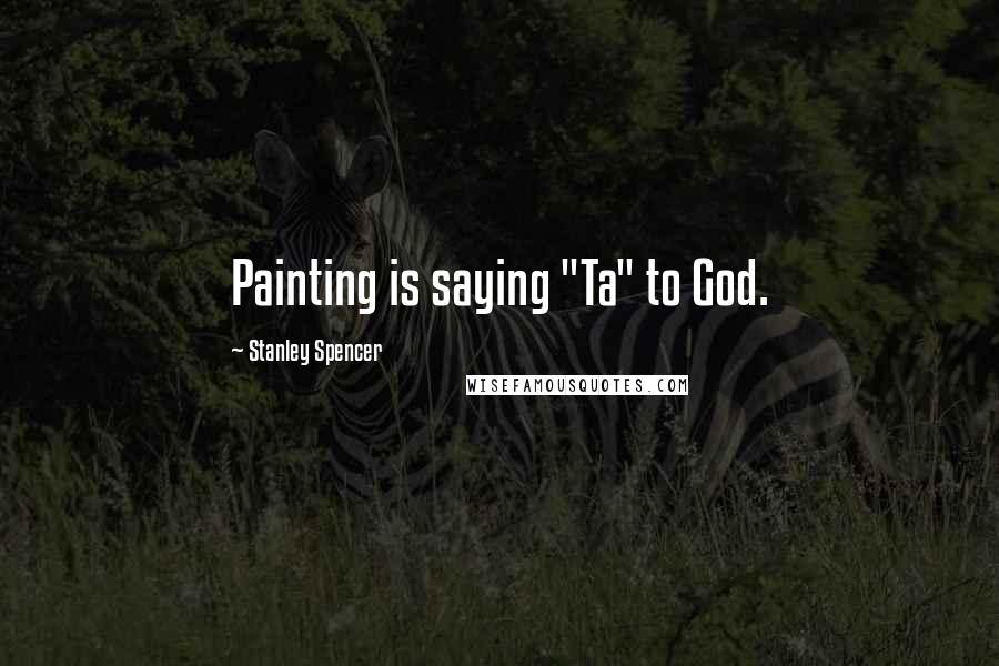 Stanley Spencer quotes: Painting is saying "Ta" to God.