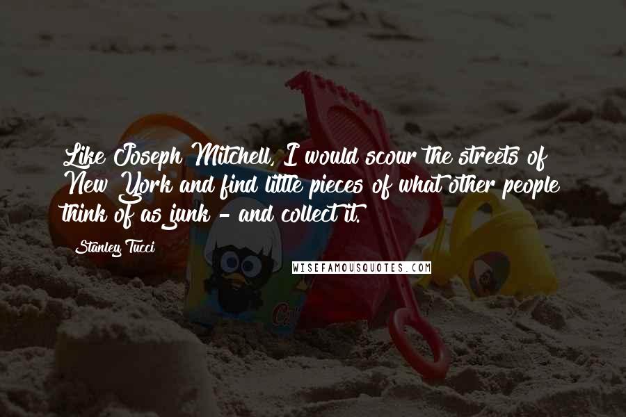 Stanley Tucci quotes: Like Joseph Mitchell, I would scour the streets of New York and find little pieces of what other people think of as junk - and collect it.