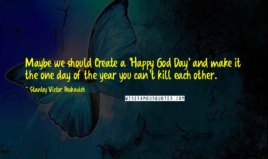 Stanley Victor Paskavich quotes: Maybe we should Create a 'Happy God Day' and make it the one day of the year you can't kill each other.