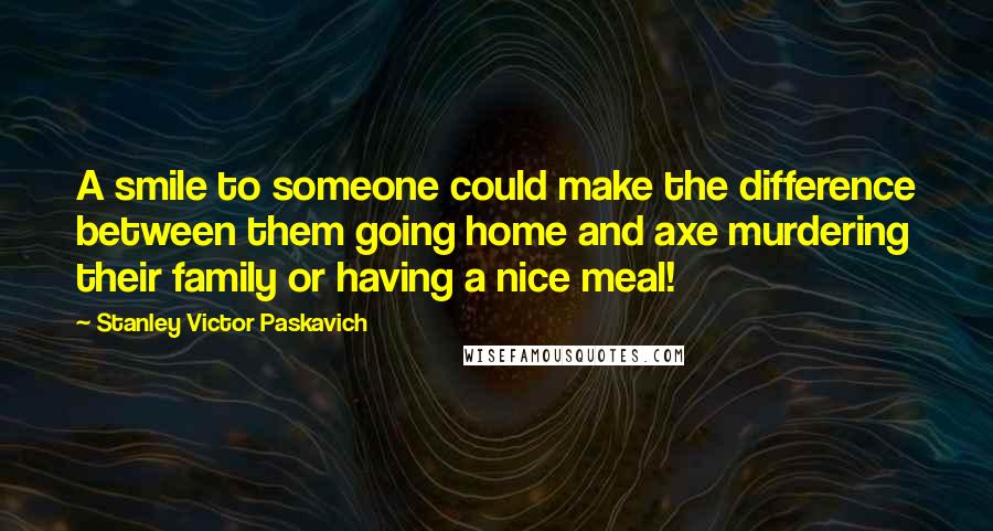 Stanley Victor Paskavich quotes: A smile to someone could make the difference between them going home and axe murdering their family or having a nice meal!