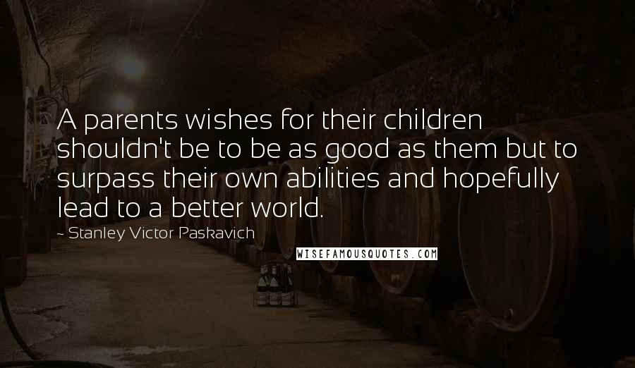 Stanley Victor Paskavich quotes: A parents wishes for their children shouldn't be to be as good as them but to surpass their own abilities and hopefully lead to a better world.