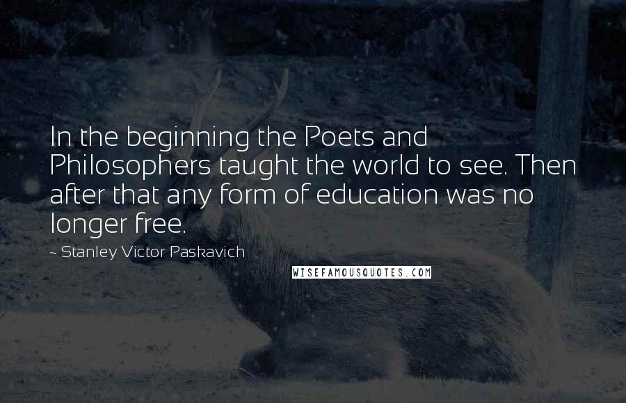 Stanley Victor Paskavich quotes: In the beginning the Poets and Philosophers taught the world to see. Then after that any form of education was no longer free.