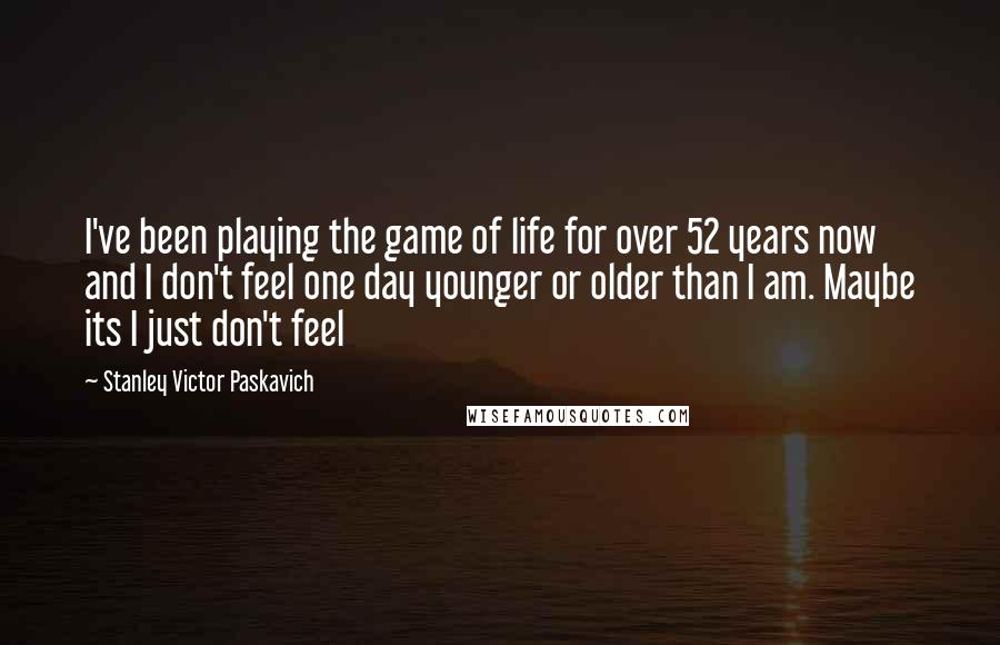 Stanley Victor Paskavich quotes: I've been playing the game of life for over 52 years now and I don't feel one day younger or older than I am. Maybe its I just don't feel