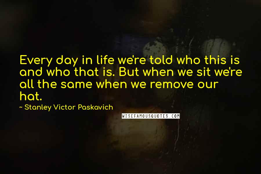 Stanley Victor Paskavich quotes: Every day in life we're told who this is and who that is. But when we sit we're all the same when we remove our hat.