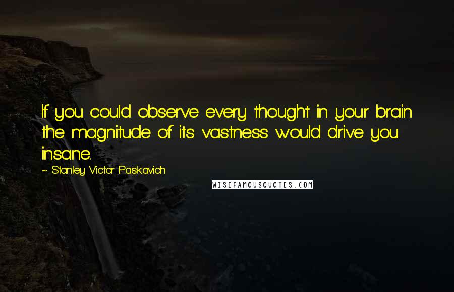 Stanley Victor Paskavich quotes: If you could observe every thought in your brain the magnitude of it's vastness would drive you insane.