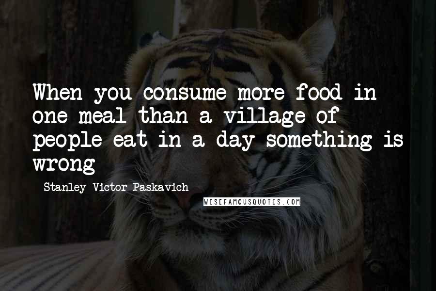 Stanley Victor Paskavich quotes: When you consume more food in one meal than a village of people eat in a day something is wrong