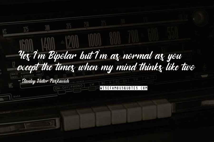 Stanley Victor Paskavich quotes: Yes I'm Bipolar but I'm as normal as you except the times when my mind thinks like two