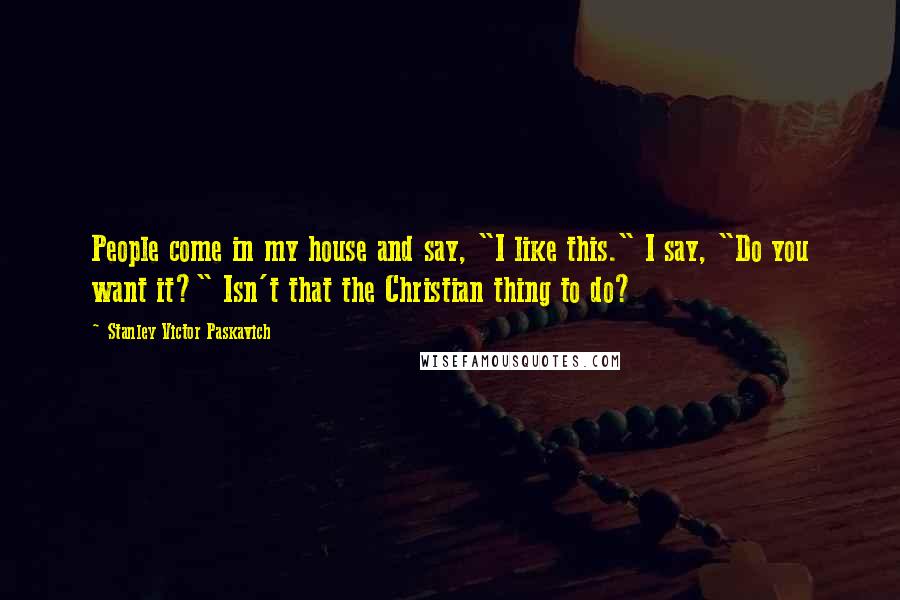 Stanley Victor Paskavich quotes: People come in my house and say, "I like this." I say, "Do you want it?" Isn't that the Christian thing to do?