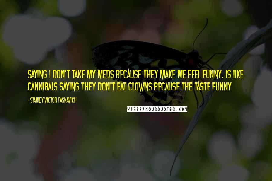 Stanley Victor Paskavich quotes: Saying I don't take my meds because they make me feel funny. Is like cannibals saying they don't eat clowns because the taste funny