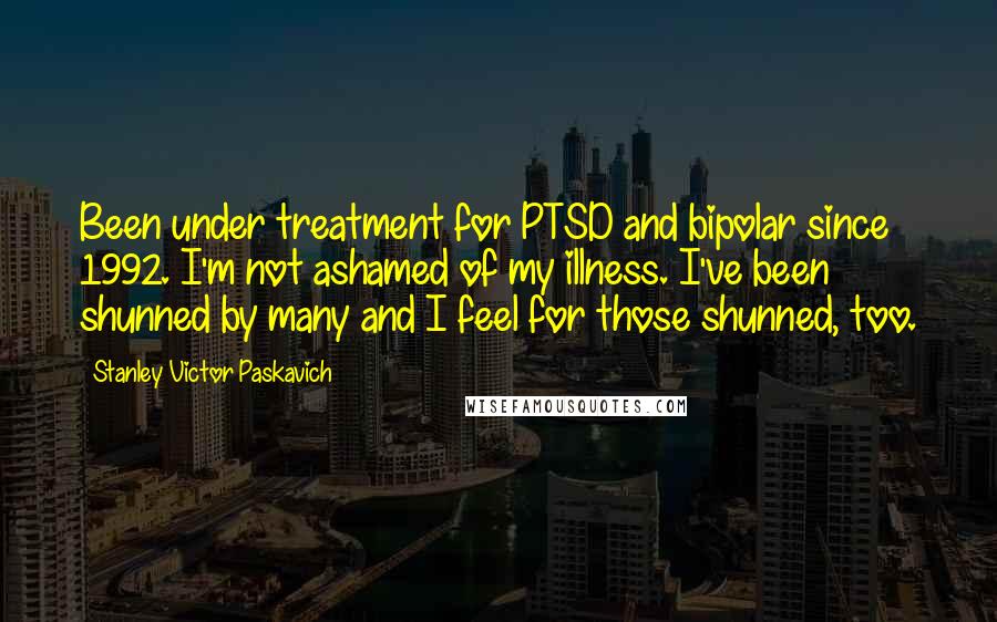 Stanley Victor Paskavich quotes: Been under treatment for PTSD and bipolar since 1992. I'm not ashamed of my illness. I've been shunned by many and I feel for those shunned, too.