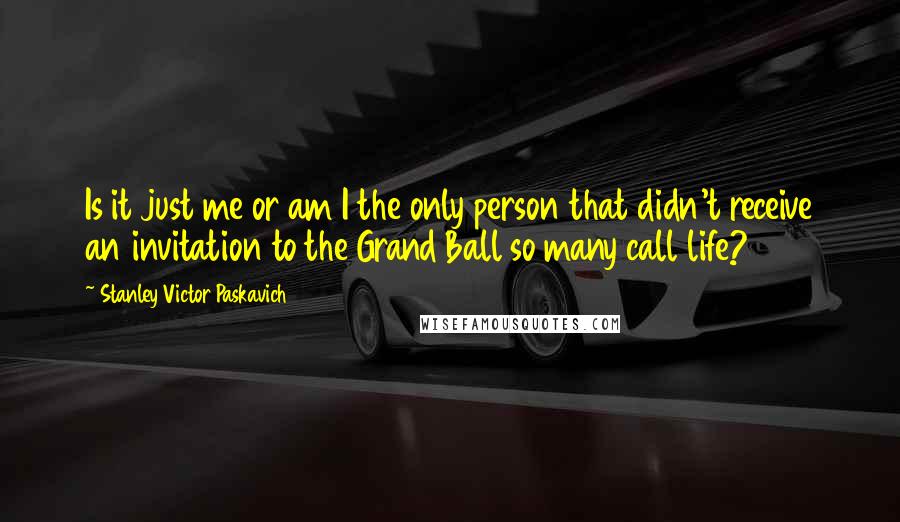 Stanley Victor Paskavich quotes: Is it just me or am I the only person that didn't receive an invitation to the Grand Ball so many call life?