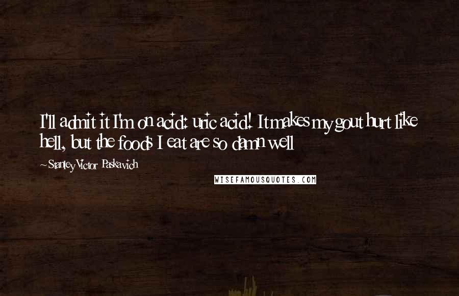 Stanley Victor Paskavich quotes: I'll admit it I'm on acid: uric acid! It makes my gout hurt like hell, but the foods I eat are so damn well