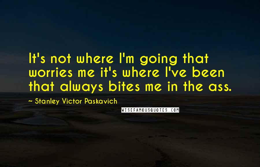 Stanley Victor Paskavich quotes: It's not where I'm going that worries me it's where I've been that always bites me in the ass.