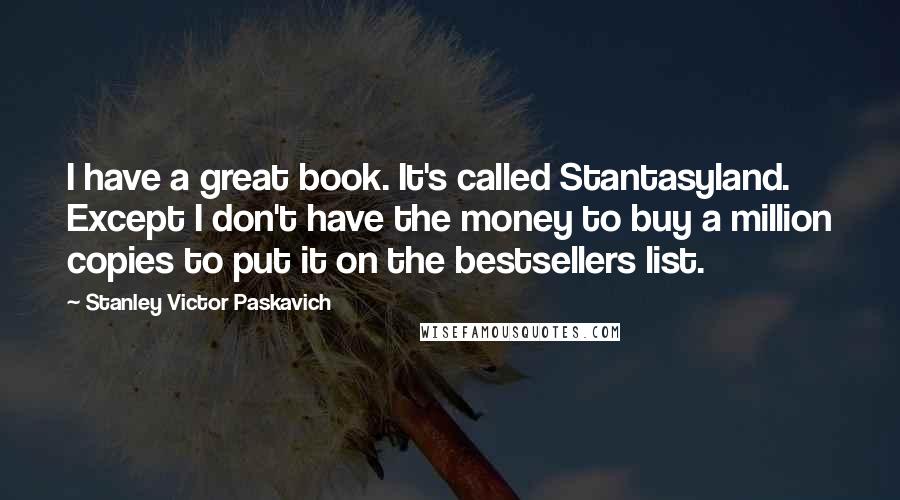 Stanley Victor Paskavich quotes: I have a great book. It's called Stantasyland. Except I don't have the money to buy a million copies to put it on the bestsellers list.