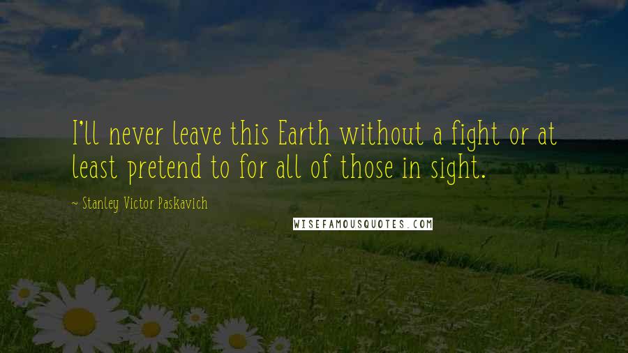 Stanley Victor Paskavich quotes: I'll never leave this Earth without a fight or at least pretend to for all of those in sight.