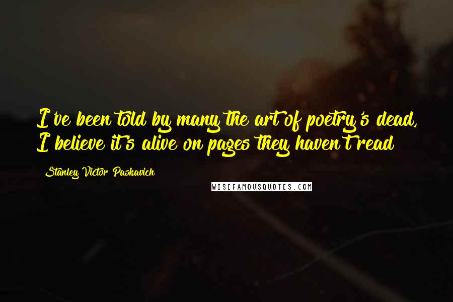 Stanley Victor Paskavich quotes: I've been told by many the art of poetry's dead, I believe it's alive on pages they haven't read