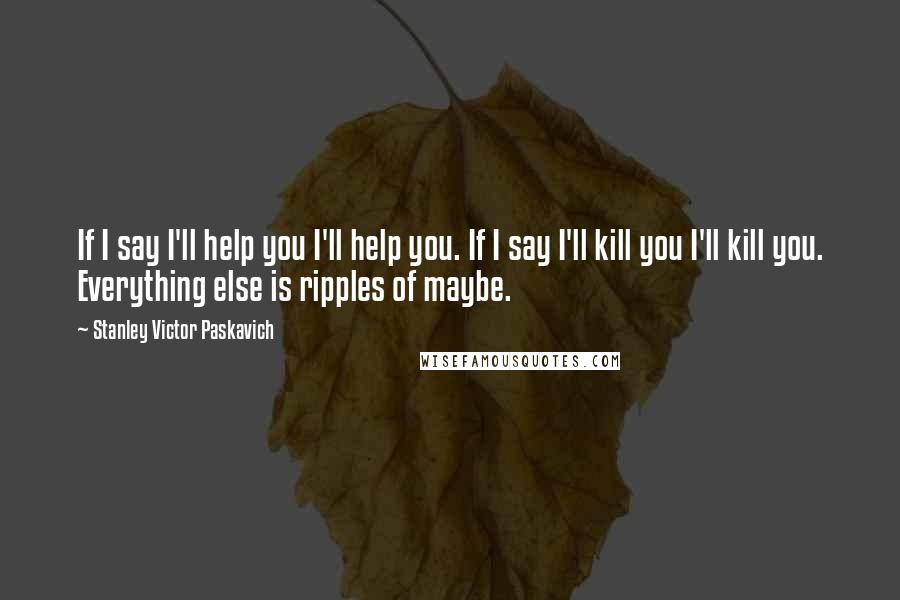 Stanley Victor Paskavich quotes: If I say I'll help you I'll help you. If I say I'll kill you I'll kill you. Everything else is ripples of maybe.