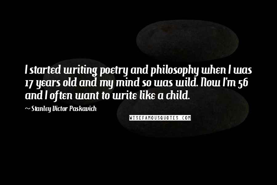 Stanley Victor Paskavich quotes: I started writing poetry and philosophy when I was 17 years old and my mind so was wild. Now I'm 56 and I often want to write like a child.