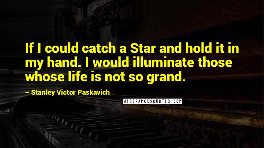 Stanley Victor Paskavich quotes: If I could catch a Star and hold it in my hand. I would illuminate those whose life is not so grand.