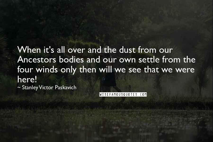 Stanley Victor Paskavich quotes: When it's all over and the dust from our Ancestors bodies and our own settle from the four winds only then will we see that we were here!
