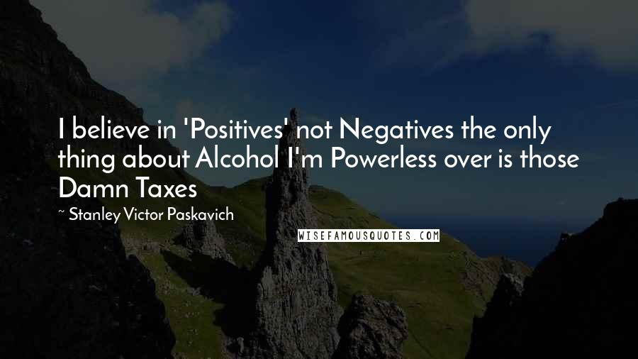 Stanley Victor Paskavich quotes: I believe in 'Positives' not Negatives the only thing about Alcohol I'm Powerless over is those Damn Taxes