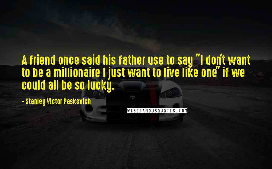 Stanley Victor Paskavich quotes: A friend once said his father use to say "I don't want to be a millionaire I just want to live like one" if we could all be so lucky.