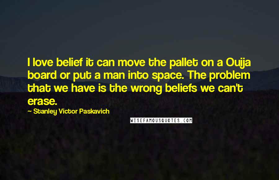 Stanley Victor Paskavich quotes: I love belief it can move the pallet on a Ouija board or put a man into space. The problem that we have is the wrong beliefs we can't erase.