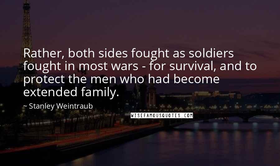 Stanley Weintraub quotes: Rather, both sides fought as soldiers fought in most wars - for survival, and to protect the men who had become extended family. Stanley Weintraub quotes: Rather, both sides fought as soldiers fought in most wars - for survival, and to protect the men who had become extended family.