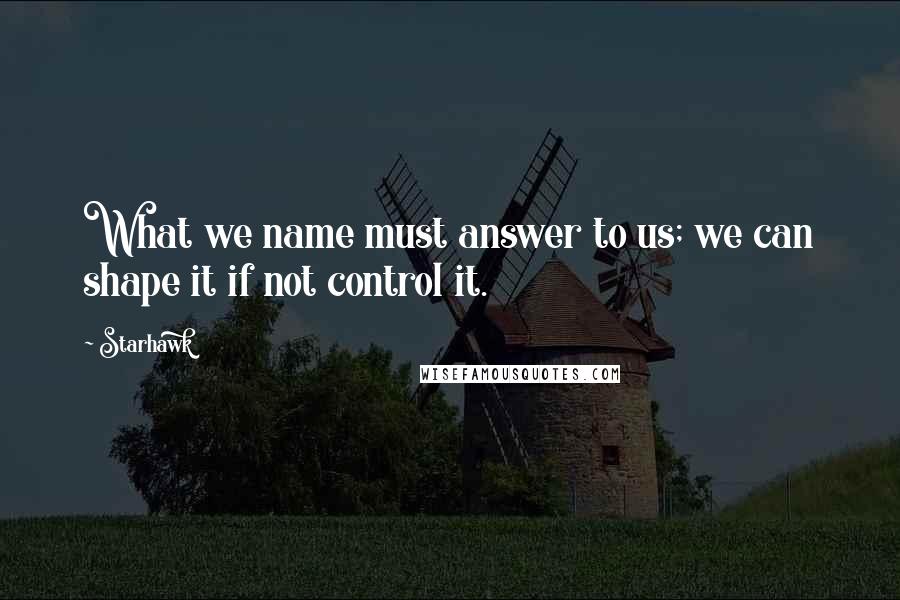 Starhawk quotes: What we name must answer to us; we can shape it if not control it.