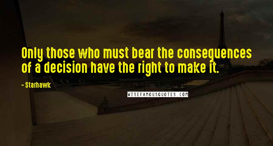 Starhawk quotes: Only those who must bear the consequences of a decision have the right to make it.