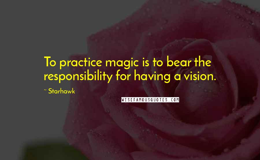 Starhawk quotes: To practice magic is to bear the responsibility for having a vision.