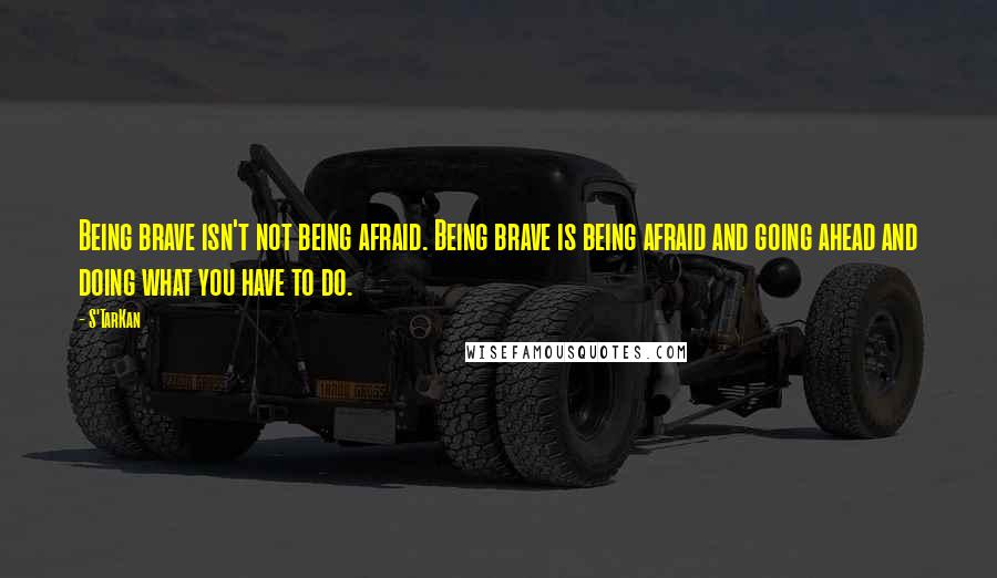 S'TarKan quotes: Being brave isn't not being afraid. Being brave is being afraid and going ahead and doing what you have to do. S'TarKan quotes: Being brave isn't not being afraid. Being brave is being afraid and going ahead and doing what you have to do.