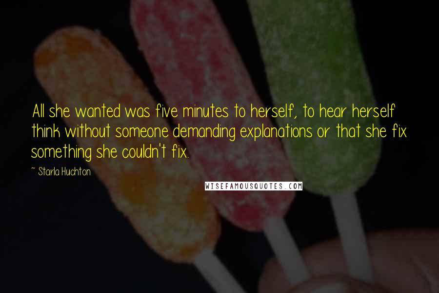 Starla Huchton quotes: All she wanted was five minutes to herself, to hear herself think without someone demanding explanations or that she fix something she couldn't fix. Starla Huchton quotes: All she wanted was five minutes to herself, to hear herself think without someone demanding explanations or that she fix something she couldn't fix.