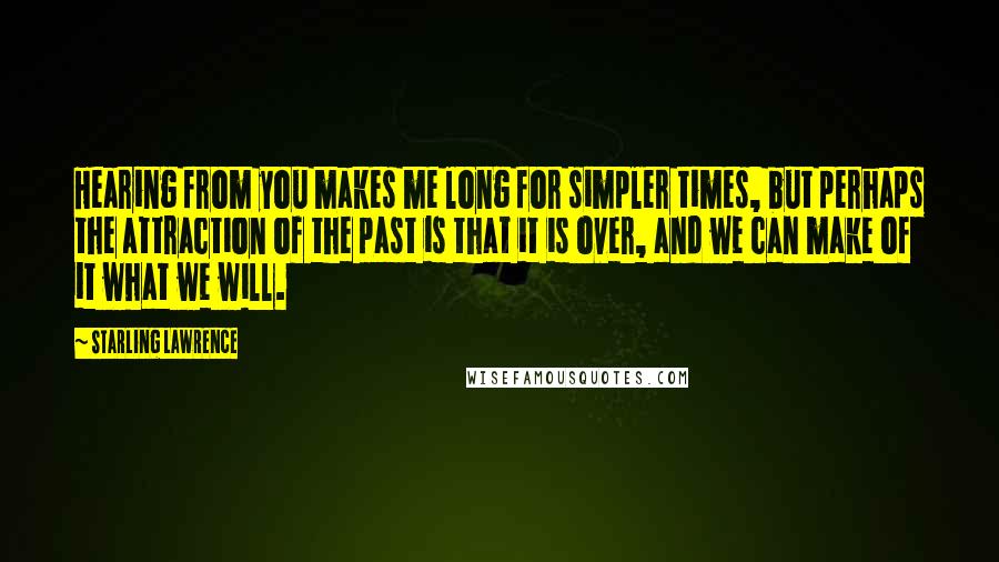 Starling Lawrence quotes: Hearing from you makes me long for simpler times, but perhaps the attraction of the past is that it is over, and we can make of it what we will. Starling Lawrence quotes: Hearing from you makes me long for simpler times, but perhaps the attraction of the past is that it is over, and we can make of it what we will.