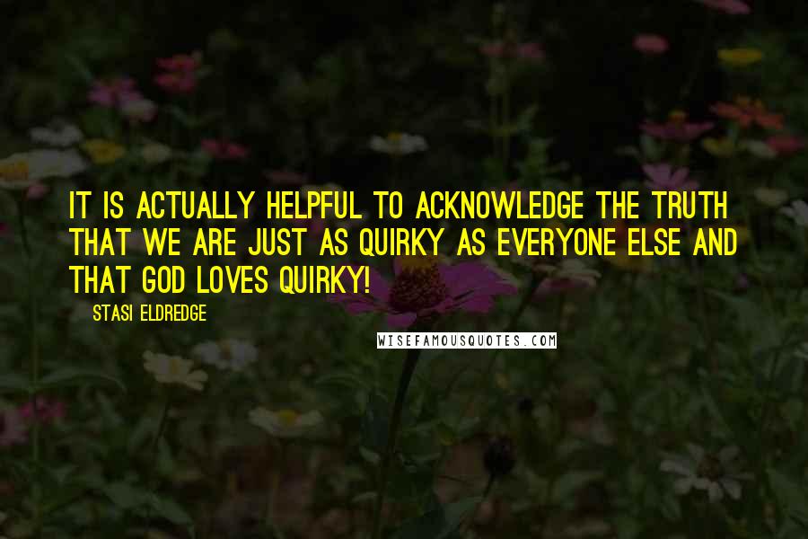 Stasi Eldredge quotes: It is actually helpful to acknowledge the truth that we are just as quirky as everyone else and that God loves quirky!