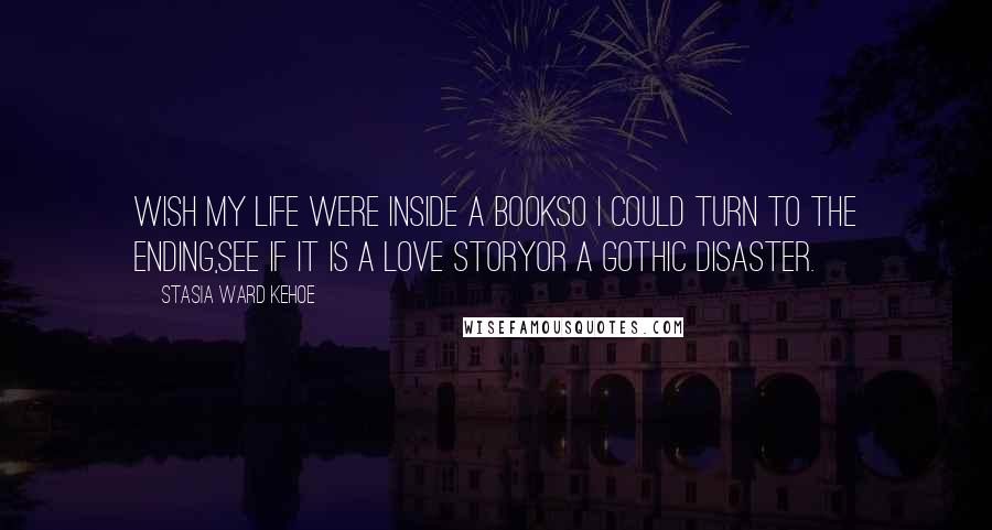 Stasia Ward Kehoe quotes: Wish my life were inside a bookSo I could turn to the ending,See if it is a love storyOr a gothic disaster.