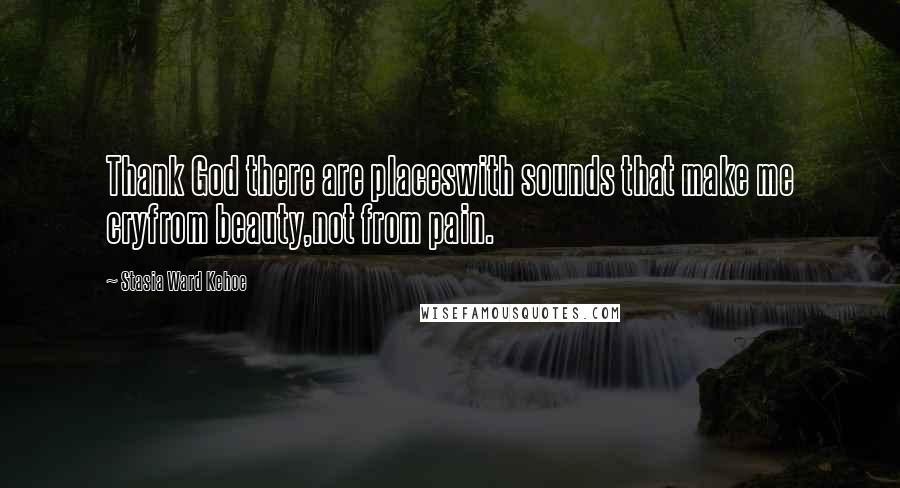 Stasia Ward Kehoe quotes: Thank God there are placeswith sounds that make me cryfrom beauty,not from pain.