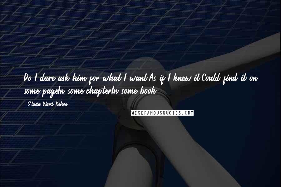 Stasia Ward Kehoe quotes: Do I dare ask him for what I want,As if I knew it,Could find it on some pageIn some chapterIn some book?