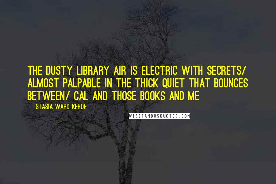 Stasia Ward Kehoe quotes: The dusty library air is electric with secrets/ almost palpable in the thick quiet that bounces between/ Cal and those books and me