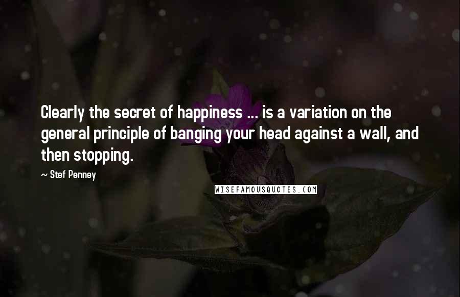 Stef Penney quotes: Clearly the secret of happiness ... is a variation on the general principle of banging your head against a wall, and then stopping.