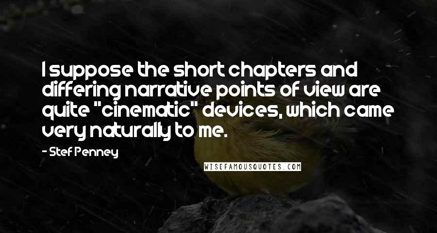 Stef Penney quotes: I suppose the short chapters and differing narrative points of view are quite "cinematic" devices, which came very naturally to me. Stef Penney quotes: I suppose the short chapters and differing narrative points of view are quite "cinematic" devices, which came very naturally to me.