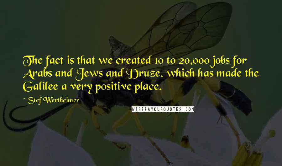 Stef Wertheimer quotes: The fact is that we created 10 to 20,000 jobs for Arabs and Jews and Druze, which has made the Galilee a very positive place.